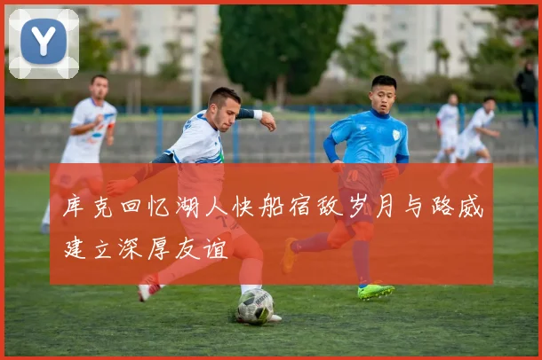 库克回忆湖人快船宿敌岁月与路威建立深厚友谊