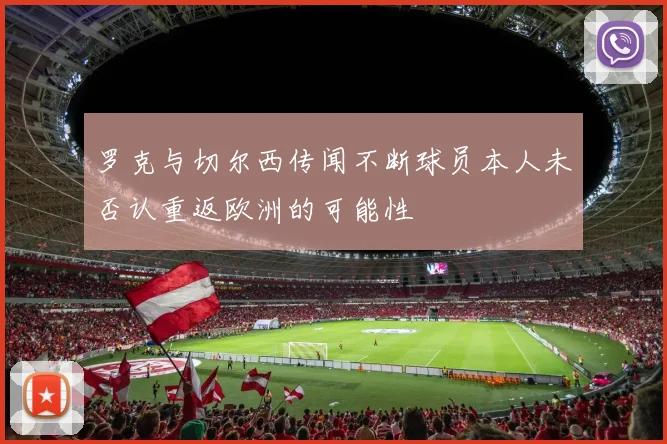 罗克与切尔西传闻不断球员本人未否认重返欧洲的可能性