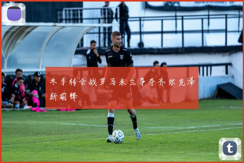 冬季转会战罗马米兰争夺齐尔克泽新前锋