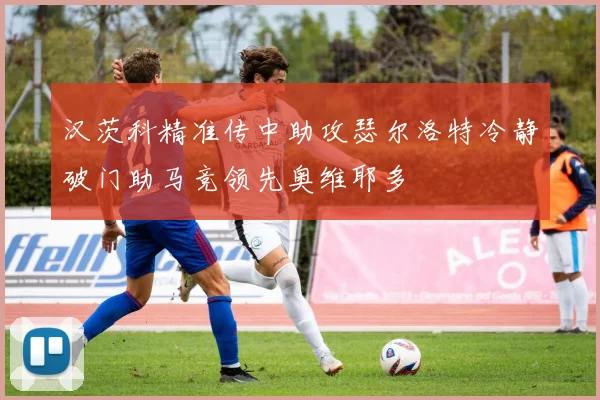 汉茨科精准传中助攻瑟尔洛特冷静破门助马竞领先奥维耶多