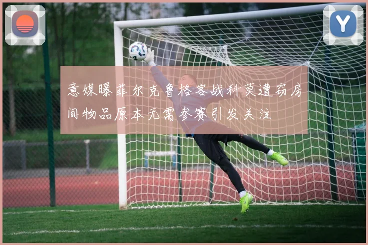 意媒曝菲尔克鲁格客战科莫遭窃房间物品原本无需参赛引发关注
