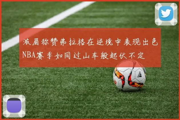 浓眉称赞弗拉格在逆境中表现出色NBA赛季如同过山车般起伏不定