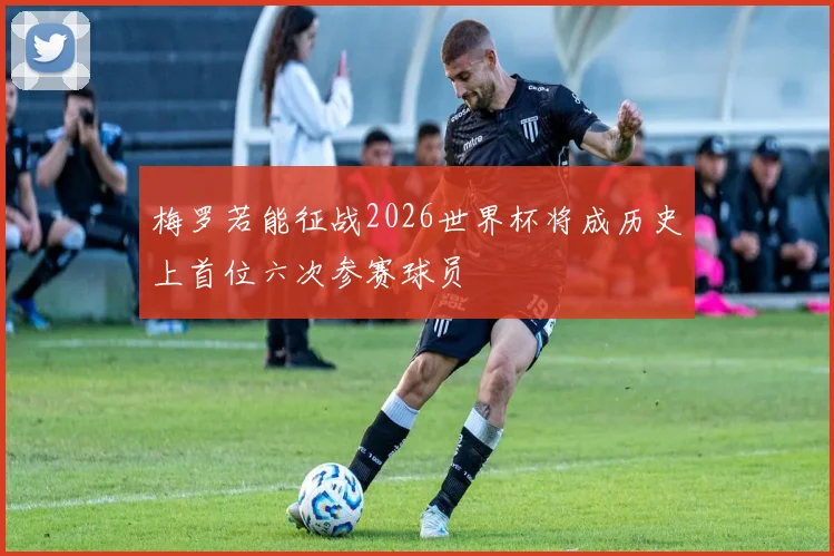 梅罗若能征战2026世界杯将成历史上首位六次参赛球员