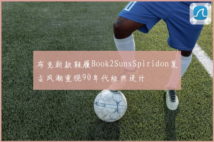 布克新款鞋履Book2SunsSpiridon复古风潮重现90年代经典设计