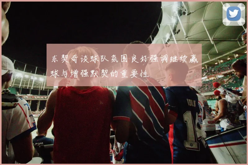 东契奇谈球队氛围良好强调继续赢球与增强默契的重要性