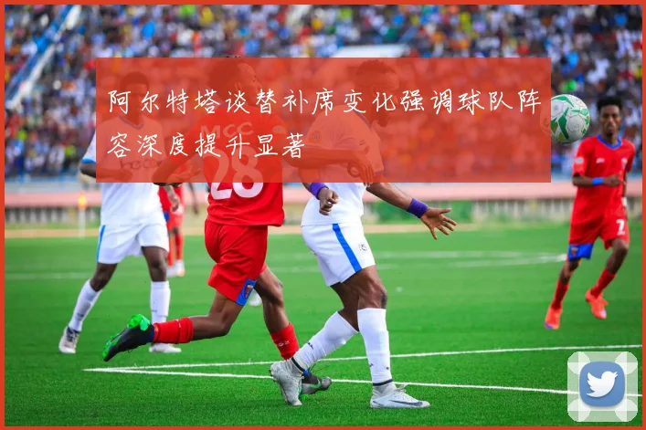 阿尔特塔谈替补席变化强调球队阵容深度提升显著