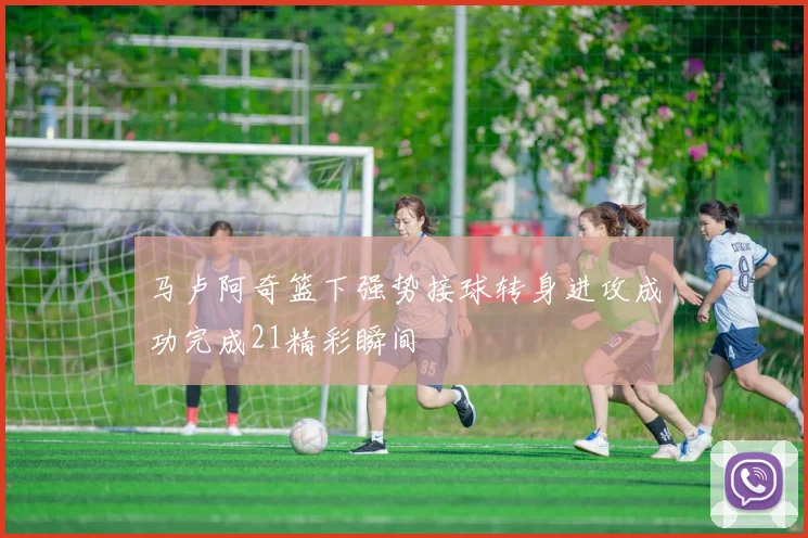 马卢阿奇篮下强势接球转身进攻成功完成21精彩瞬间