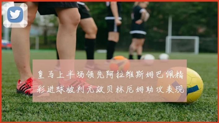 皇马上半场领先阿拉维斯姆巴佩精彩进球被判无效贝林厄姆助攻表现抢眼