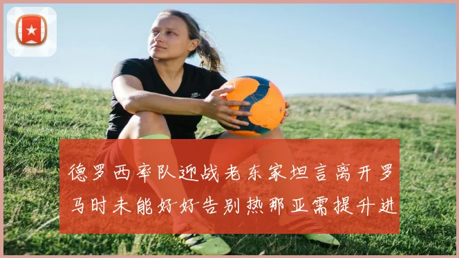 德罗西率队迎战老东家坦言离开罗马时未能好好告别热那亚需提升进攻强度