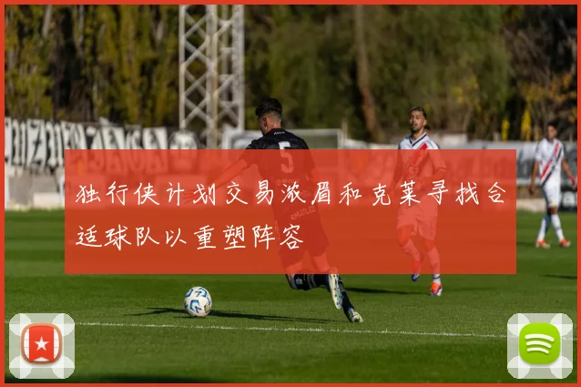 独行侠计划交易浓眉和克莱寻找合适球队以重塑阵容