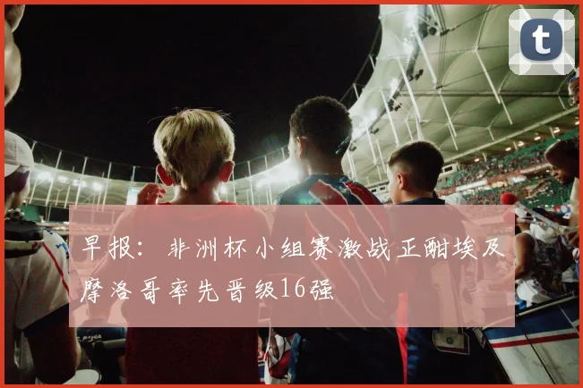 早报：非洲杯小组赛激战正酣埃及摩洛哥率先晋级16强