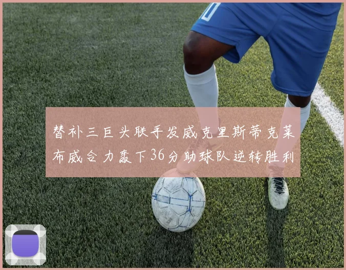 替补三巨头联手发威克里斯蒂克莱布威合力轰下36分助球队逆转胜利