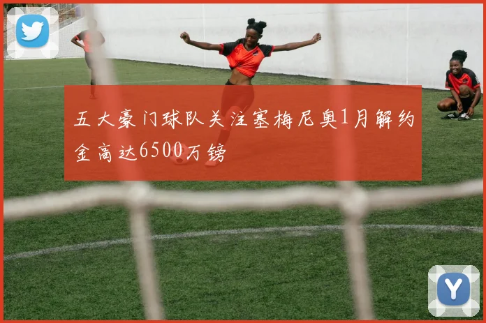 五大豪门球队关注塞梅尼奥1月解约金高达6500万镑