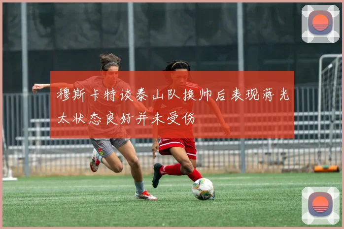 穆斯卡特谈泰山队换帅后表现蒋光太状态良好并未受伤