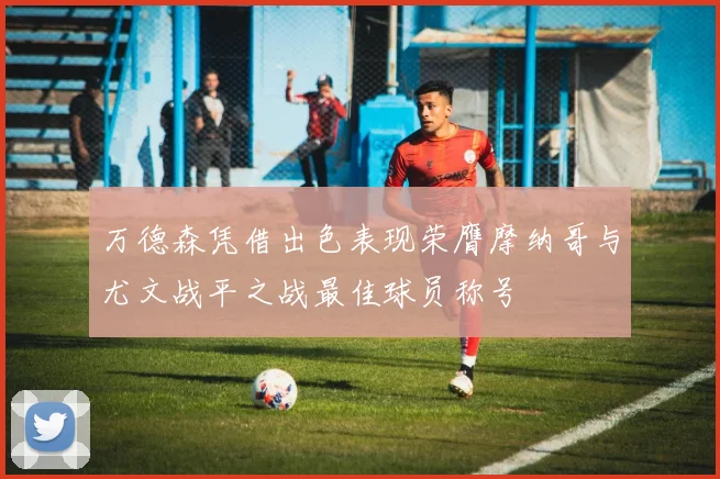 万德森凭借出色表现荣膺摩纳哥与尤文战平之战最佳球员称号