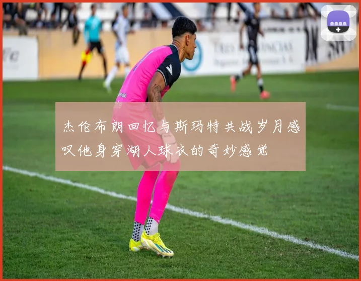 杰伦布朗回忆与斯玛特共战岁月感叹他身穿湖人球衣的奇妙感觉