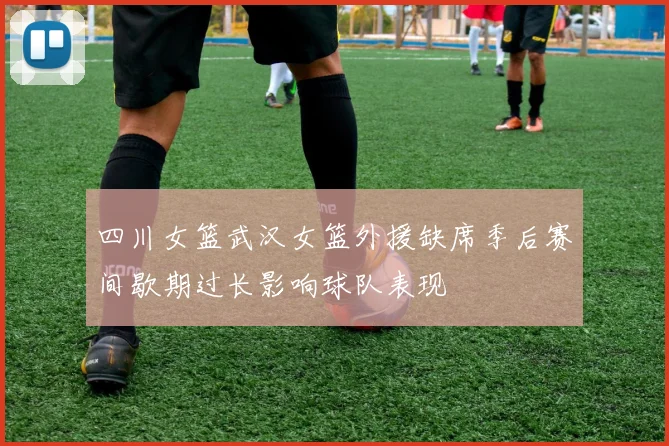 四川女篮武汉女篮外援缺席季后赛间歇期过长影响球队表现