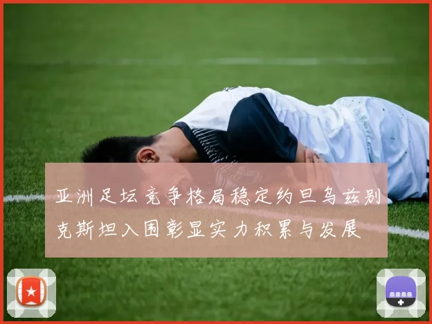 亚洲足坛竞争格局稳定约旦乌兹别克斯坦入围彰显实力积累与发展