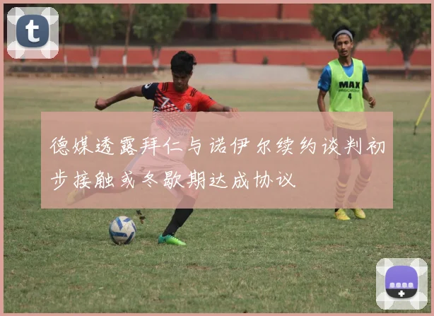 德媒透露拜仁与诺伊尔续约谈判初步接触或冬歇期达成协议