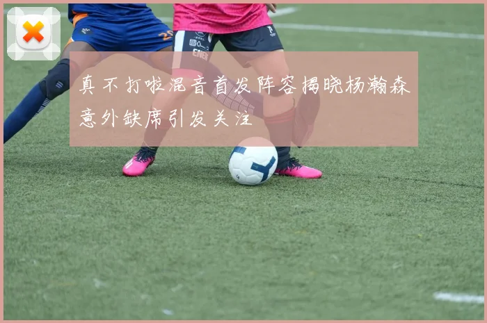 真不打啦混音首发阵容揭晓杨瀚森意外缺席引发关注