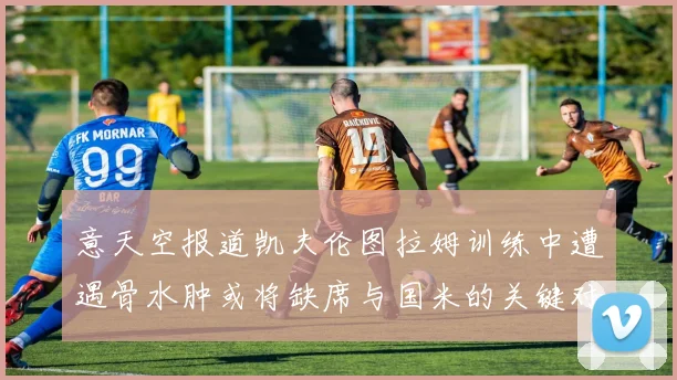 意天空报道凯夫伦图拉姆训练中遭遇骨水肿或将缺席与国米的关键对决