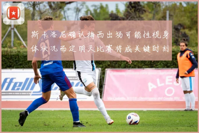 斯卡洛尼确认梅西出场可能性视身体状况而定明天比赛将成关键时刻