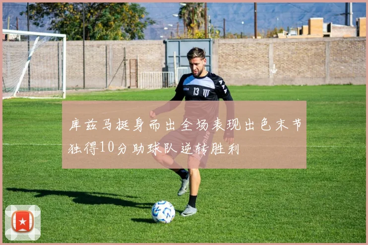 库兹马挺身而出全场表现出色末节独得10分助球队逆转胜利