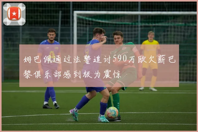 姆巴佩通过法警追讨590万欧欠薪巴黎俱乐部感到极为震惊