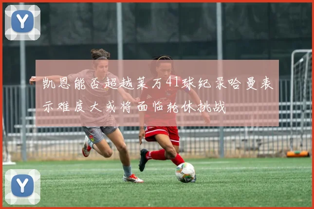凯恩能否超越莱万41球纪录哈曼表示难度大或将面临轮休挑战