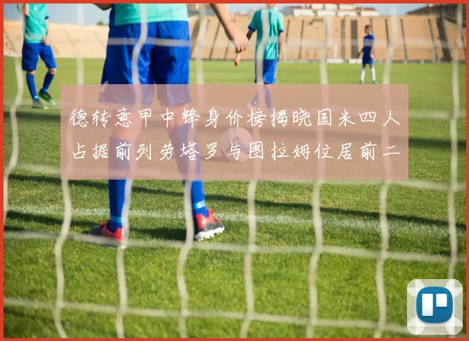 德转意甲中锋身价榜揭晓国米四人占据前列劳塔罗与图拉姆位居前二