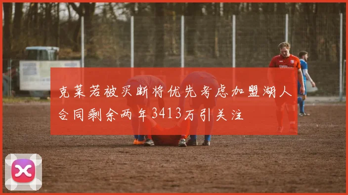 克莱若被买断将优先考虑加盟湖人合同剩余两年3413万引关注